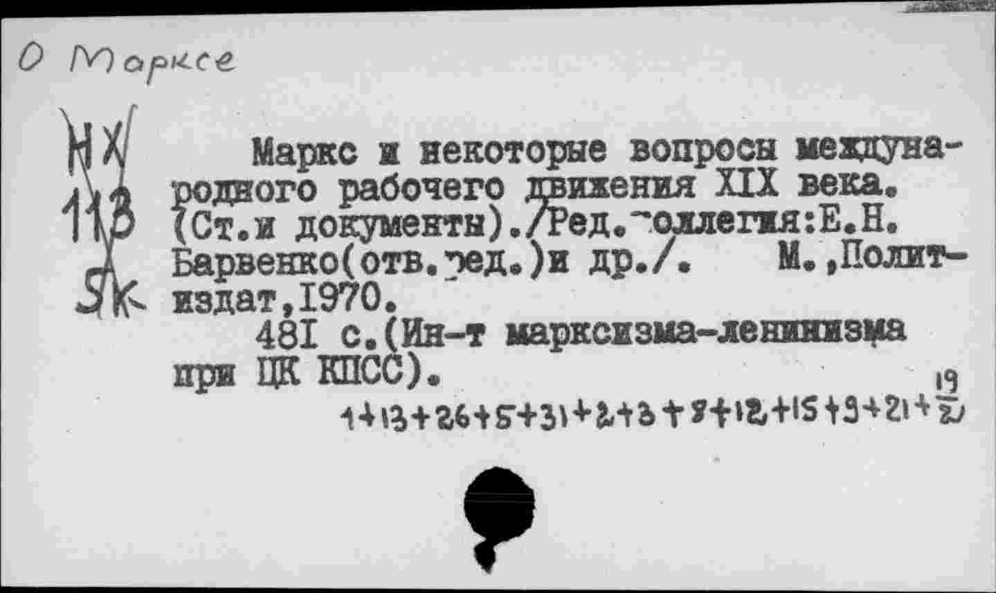 ﻿
Маркс и некоторые вопросы международного рабочего движения XIX века. (Ст.и документы)./Ред.~оллег1я:Е.Н. Барвенко(отв.пед.)и др./. М.,Политиздат, 1970.
481 с. (Ин-т марксизма-ленинизма при ЦК КПСС).	|Э
1 *+»г+1513+21* X/